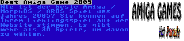 Best Amiga Game 2005 | Wie ist der beste Amiga / MorphOS / AROS Spiel des Jahres 2005? Sie können auf Ihrem Lieblingsspiel auf der Website stimmen. Es gibt mehr als 30 Spiele, um davon zu wählen.