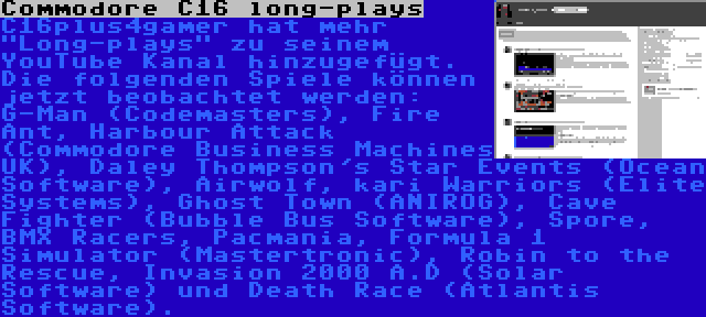 Commodore C16 long-plays | C16plus4gamer hat mehr Long-plays zu seinem YouTube Kanal hinzugefügt. Die folgenden Spiele können jetzt beobachtet werden: G-Man (Codemasters), Fire Ant, Harbour Attack (Commodore Business Machines UK), Daley Thompson's Star Events (Ocean Software), Airwolf, kari Warriors (Elite Systems), Ghost Town (ANIROG), Cave Fighter (Bubble Bus Software), Spore, BMX Racers, Pacmania, Formula 1 Simulator (Mastertronic), Robin to the Rescue, Invasion 2000 A.D (Solar Software) und Death Race (Atlantis Software).