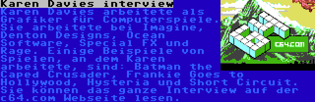 Karen Davies interview | Karen Davies arbeitete als Grafiker für Computerspiele. Sie arbeitete bei Imagine, Denton Designs, Ocean Software, Special FX und Rage. Einige Beispiele von Spielen, an dem Karen arbeitete, sind: Batman the Caped Crusader, Frankie Goes to Hollywood, Hysteria und Short Circuit. Sie können das ganze Interview auf der c64.com Webseite lesen.