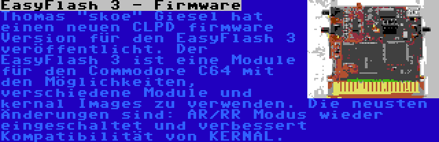 EasyFlash 3 - Firmware | Thomas skoe Giesel hat einen neuen CLPD firmware Version für den EasyFlash 3 veröffentlicht. Der EasyFlash 3 ist eine Module für den Commodore C64 mit den Möglichkeiten, verschiedene Module und kernal Images zu verwenden. Die neusten Änderungen sind: AR/RR Modus wieder eingeschaltet und verbessert Kompatibilität von KERNAL.