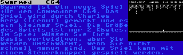 Swarmed - C64 | Swarmed ist ein neues Spiel für den Commodore C64. Das Spiel wird durch Charles Grey (Iceout) gemacht und es ein kleines Spiel. Die Größe des Spiels ist nur 2 Kbytes. Im Spiel müssen Sie Ihre Basis verteidigen, aber Sie werden umschwärmt, wenn Sie nicht schnell genug sind. Das Spiel kann mit einem Steuerknüppel gespielt werden.