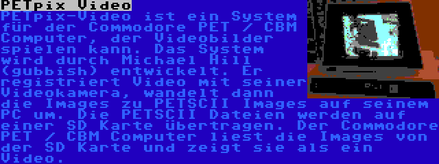 PETpix Video | PETpix-Video ist ein System für der Commodore PET / CBM Computer, der Videobilder spielen kann. Das System wird durch Michael Hill (gubbish) entwickelt. Er registriert Video mit seiner Videokamera, wandelt dann die Images zu PETSCII Images auf seinem PC um. Die PETSCII Dateien werden auf einer SD Karte übertragen. Der Commodore PET / CBM Computer liest die Images von der SD Karte und zeigt sie als ein Video.