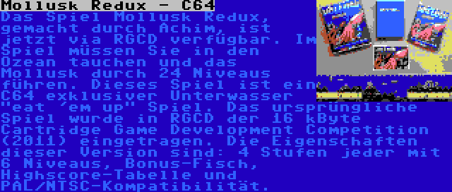 Mollusk Redux - C64 | Das Spiel Mollusk Redux, gemacht durch Achim, ist jetzt via RGCD verfügbar. Im Spiel müssen Sie in den Ozean tauchen und das Mollusk durch 24 Niveaus führen. Dieses Spiel ist ein C64 exklusiver Unterwasser eat 'em up Spiel. Das ursprüngliche Spiel wurde in RGCD der 16 kByte Cartridge Game Development Competition (2011) eingetragen. Die Eigenschaften dieser Version sind: 4 Stufen jeder mit 6 Niveaus, Bonus-Fisch, Highscore-Tabelle und PAL/NTSC-Kompatibilität.