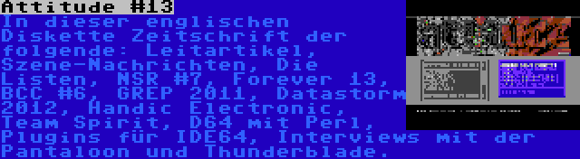 Attitude #13 | In dieser englischen Diskette Zeitschrift der folgende: Leitartikel, Szene-Nachrichten, Die Listen, NSR #7, Forever 13, BCC #6, GREP 2011, Datastorm 2012, Handic Electronic, Team Spirit, D64 mit Perl, Plugins für IDE64, Interviews mit der Pantaloon und Thunderblade.