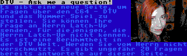 DTV - Ask me a question! | Es gibt eine neue Seite, um Fragen über den C64 - DTV und das Hummer Spiel zu stellen. Sie können Ihre Frage an Herrn Latch-Up senden. Für diejenigen, die Herrn Latch-Up nicht kennen. Es ist eine Berühmtheit in der DTV Welt. Werden Sie vom Herrn nicht verschmutzt. Es gibt ungefähr 20 Fragen bereits antwortete auf dieser Seite.