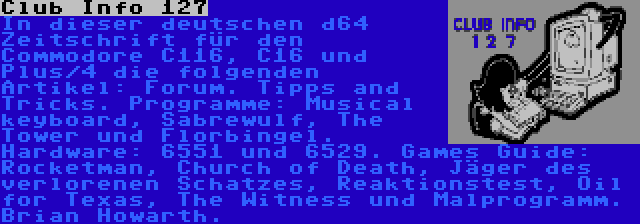 Club Info 127 | In dieser deutschen d64 Zeitschrift für den Commodore C116, C16 und Plus/4 die folgenden Artikel: Forum. Tipps and Tricks. Programme: Musical keyboard, Sabrewulf, The Tower und Florbingel. Hardware: 6551 und 6529. Games Guide: Rocketman, Church of Death, Jäger des verlorenen Schatzes, Reaktionstest, Oil for Texas, The Witness und Malprogramm. Brian Howarth.