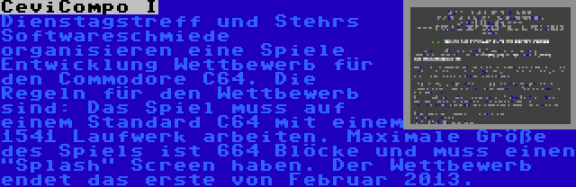 CeviCompo I | Dienstagstreff und Stehrs Softwareschmiede organisieren eine Spiele Entwicklung Wettbewerb für den Commodore C64. Die Regeln für den Wettbewerb sind: Das Spiel muss auf einem Standard C64 mit einem 1541 Laufwerk arbeiten. Maximale Größe des Spiels ist 664 Blöcke und muss einen Splash Screen haben. Der Wettbewerb endet das erste von Februar 2013.