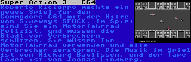 Super Action 3 - C64 | Roberto Ricioppo machte ein neues Spiel für den Commodore C64 mit der Hilfe von Sideways SEUCK. Im Spiel sind Sie ein Motorfahrrad Polizist, und müssen die Stadt vor Verbrechern schützen. Sie müssen Ihr Motorfahrrad verwenden und alle Verbrecher zerstören. Die Musik im Spiel ist von Richard Baylissen, und der Tape Lader ist von Joonas Lindberg.