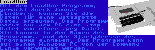 LoadOne | Mit dem LoadOne Programm, gemacht durch Joonas Lindberg, können Sie die Daten für eine datassette Datei erzeugen. Das Programm macht auf dem PC eine .tap Datei von einer .prg Datei. Sie können in den Namen des Programms, und der Startadresse des Programms eingeben. Das Programm kann auf einem Windows PC von der Command Linie verwendet werden.