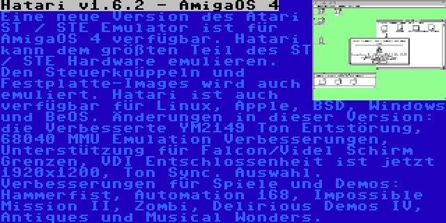 Hatari v1.6.2 - AmigaOS 4 | Eine neue Version des Atari ST / STE Emulator ist für AmigaOS 4 verfügbar. Hatari kann dem größten Teil des ST / STE Hardware emulieren. Den Steuerknüppeln und Festplatte-Images wird auch emuliert. Hatari ist auch verfügbar für Linux, Apple, BSD, Windows und BeOS. Änderungen in dieser Version: die Verbesserte YM2149 Ton Entstörung, 68040 MMU Emulation Verbesserungen, Unterstützung für Falcon/Videl Schirm Grenzen, VDI Entschlossenheit ist jetzt 1920x1200, Ton Sync. Auswahl. Verbesserungen für Spiele und Demos: Hammerfist, Automation 168, Impossible Mission II, Zombi, Delirious Demos IV, Antiques und Musical Wonders.