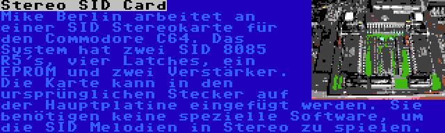 Stereo SID Card | Mike Berlin arbeitet an einer SID Stereokarte für den Commodore C64. Das System hat zwei SID 8085 R5's, vier Latches, ein EPROM und zwei Verstärker. Die Karte kann in den ursprünglichen Stecker auf der Hauptplatine eingefügt werden. Sie benötigen keine spezielle Software, um die SID Melodien in Stereo zu spielen.