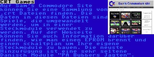 CRT Games | Auf Sam's Commodore Site können Sie eine Sammlung von .crt Dateien finden. Die Daten in diesen Dateien sind Spiele, die umgewandelt werden, um in einer Steckmodule verwendet zu werden. Auf der Webseite können Sie auch Information darüber finden, wie man einen EPROM brennt und einen schaltplan um Ihre eigene Steckmodule zu bauen. Die neuste Hinzufügung ist eine sehr seltene Danisch Module PA Bubbers Jagten.