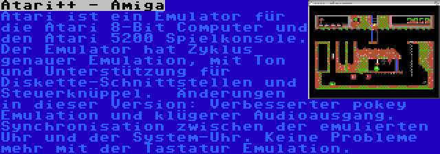 Atari++ - Amiga | Atari ist ein Emulator für die Atari 8-Bit Computer und den Atari 5200 Spielkonsole. Der Emulator hat Zyklus genauer Emulation, mit Ton und Unterstützung für Diskette-Schnittstellen und Steuerknüppel.  Änderungen in dieser Version: Verbesserter pokey Emulation und klügerer Audioausgang. Synchronisation zwischen der emulierten Uhr und der System-Uhr. Keine Probleme mehr mit der Tastatur Emulation.