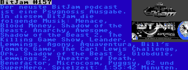 BitJam #157 | Der neuste BitJam podcast ist eine Psygnosis Ausgabe. In diesem BitJam die folgende Musik: Menace, Blood Money, Shadow of the Beast, Anarchy, Awesome, Shadow of the Beast 2, The Killing Game Show, Leander, Lemmings, Agony, Aquaventura, Bill's Tomato Game, The Carl Lewis Challenge, Ork, Shadow of the Beast 3, Globdule, Lemmings 2, Theatre of Death, Benefactor, Microcosm, Puggsy, G2 und SuperHero. Spielzeit: 1:55:42 Minuten.