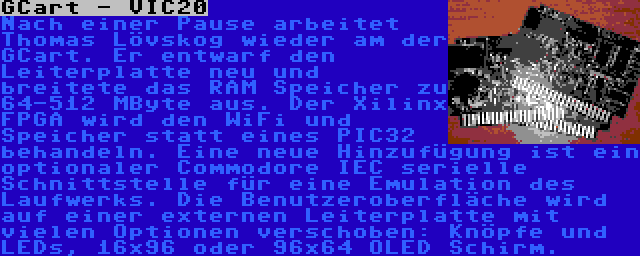 GCart - VIC20 | Nach einer Pause arbeitet Thomas Lövskog wieder am der GCart. Er entwarf den Leiterplatte neu und breitete das RAM Speicher zu 64-512 MByte aus. Der Xilinx FPGA wird den WiFi und Speicher statt eines PIC32 behandeln. Eine neue Hinzufügung ist ein optionaler Commodore IEC serielle Schnittstelle für eine Emulation des Laufwerks. Die Benutzeroberfläche wird auf einer externen Leiterplatte mit vielen Optionen verschoben: Knöpfe und LEDs, 16x96 oder 96x64 OLED Schirm.