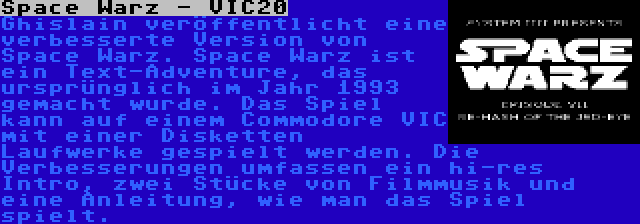 Space Warz - VIC20 | Ghislain veröffentlicht eine verbesserte Version von Space Warz. Space Warz ist ein Text-Adventure, das ursprünglich im Jahr 1993 gemacht wurde. Das Spiel kann auf einem Commodore VIC mit einer Disketten Laufwerke gespielt werden. Die Verbesserungen umfassen ein hi-res Intro, zwei Stücke von Filmmusik und eine Anleitung, wie man das Spiel spielt.