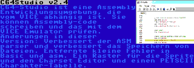 C64Studio v2.4 | C64-Studio ist eine Assembly Entwicklungsumgebung, die vom VICE abhängig ist. Sie können Assembly-code schreiben und das mit dem VICE Emulator prüfen. Änderungen in dieser Version: Verbessert der ASM parser und verbessert das Speichern von Dateien. Entfernte kleine Fehler in Basic und asm. Ein Raster für die Sprite und den Charset Editor und einen PETSCII Charakter-Tabelle.