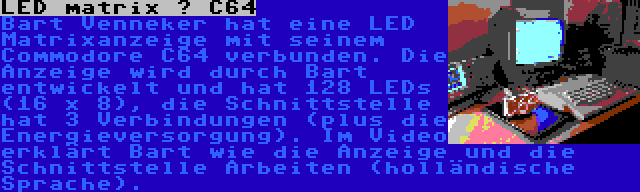 LED matrix – C64 | Bart Venneker hat eine LED Matrixanzeige mit seinem Commodore C64 verbunden. Die Anzeige wird durch Bart entwickelt und hat 128 LEDs (16 x 8), die Schnittstelle hat 3 Verbindungen (plus die Energieversorgung). Im Video erklärt Bart wie die Anzeige und die Schnittstelle Arbeiten (holländische Sprache).