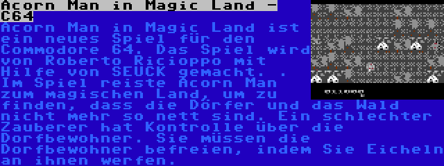 Acorn Man in Magic Land - C64 | Acorn Man in Magic Land ist ein neues Spiel für den Commodore 64. Das Spiel wird von Roberto Ricioppo mit Hilfe von SEUCK gemacht. . Im Spiel reiste Acorn Man zum magischen Land, um zu finden, dass die Dörfer und das Wald nicht mehr so nett sind. Ein schlechter Zauberer hat Kontrolle über die Dorfbewohner. Sie müssen die Dorfbewohner befreien, indem Sie Eicheln an ihnen werfen.