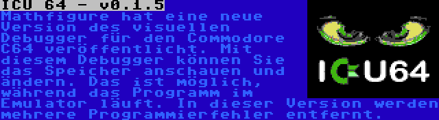 ICU 64 - v0.1.5 | Mathfigure hat eine neue Version des visuellen Debugger für den Commodore C64 veröffentlicht. Mit diesem Debugger können Sie das Speicher anschauen und ändern. Das ist möglich, während das Programm im Emulator läuft. In dieser Version werden mehrere Programmierfehler entfernt.