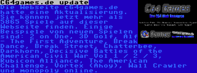 C64games.de update | Die Webseite c64games.de hatte eine Aktualisierung. Sie können jetzt mehr als 5865 Spiele auf dieser Webseite finden. Einige Beispiele von neuen Spielen sind: 2 on One, 3D Golf, Alf - The First Adventure, Break Dance, Break Street, Chatterbee, Darkhorn, Decisive Battles of the American Civil War Vol 1 / 2 / 3, Rubicon Alliance, The American Challenge, Vortex (Ahoy), Wall Crawler und monopoly online.