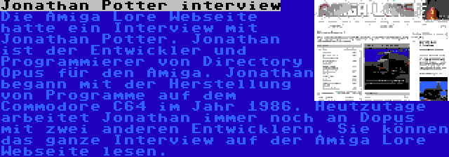 Jonathan Potter interview | Die Amiga Lore Webseite hatte ein Interview mit Jonathan Potter. Jonathan ist der Entwickler und Programmierer von Directory Opus für den Amiga. Jonathan begann mit der Herstellung von Programme auf dem Commodore C64 im Jahr 1986. Heutzutage arbeitet Jonathan immer noch an Dopus mit zwei anderen Entwicklern. Sie können das ganze Interview auf der Amiga Lore Webseite lesen.