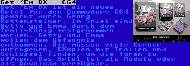 Get 'Em DX - C64 | Get 'Em DX ist ein neues Spiel für den Commodore C64 gemacht durch Georg Rottensteiner. Im Spiel sind Getty und Emma durch dem Troll-König festgenommen worden. Getty und Emma wollen dem Gefängnis entkommen. Sie müssen viele Kerker durchgehen, Kämpfen mit Trollen und Schlüssel finden, um die Türen zu öffnen. Das Spiel ist als Module oder als Download verfügbar.