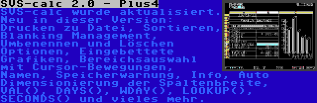 SVS-calc 2.0 - Plus4 | SVS-calc wurde aktualisiert. Neu in dieser Version: Drucken zu Datei, Sortieren, Blanking Management, Umbenennen und Löschen Optionen, Eingebettete Grafiken, Bereichsauswahl mit Cursor-Bewegungen, Namen, Speicherwarnung, Info, Auto Dimensionierung der Spaltenbreite, VAL(), DAYS(), WDAY(), LOOKUP(), SECONDS() und vieles mehr.