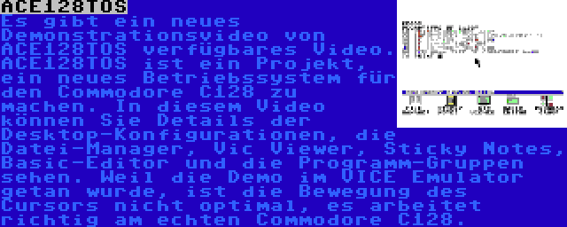 ACE128TOS | Es gibt ein neues Demonstrationsvideo von ACE128TOS verfügbares Video. ACE128TOS ist ein Projekt, ein neues Betriebssystem für den Commodore C128 zu machen. In diesem Video können Sie Details der Desktop-Konfigurationen, die Datei-Manager, Vic Viewer, Sticky Notes, Basic-Editor und die Programm-Gruppen sehen. Weil die Demo im VICE Emulator getan wurde, ist die Bewegung des Cursors nicht optimal, es arbeitet richtig am echten Commodore C128.