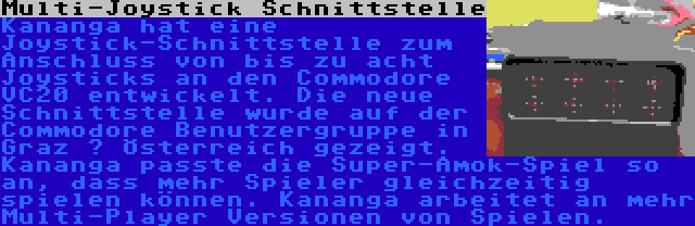 Multi-Joystick Schnittstelle | Kananga hat eine Joystick-Schnittstelle zum Anschluss von bis zu acht Joysticks an den Commodore VC20 entwickelt. Die neue Schnittstelle wurde auf der Commodore Benutzergruppe in Graz – Österreich gezeigt. Kananga passte die Super-Amok-Spiel so an, dass mehr Spieler gleichzeitig spielen können. Kananga arbeitet an mehr Multi-Player Versionen von Spielen.