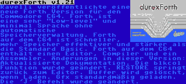 durexForth v1.21 | Ravelli veröffentlichte eine neue Forth Version für den Commodore C64. Forth ist eine sehr Low-level und minimal Sprache ohne automatische Speicherverwaltung. Forth auf dem C64 ist schneller, mehr Speicher effektiver und stärker als die Standard Basic. Forth auf dem C64 enthält einen Editor, Compiler und ein Assembler. Änderungen in dieser Version: Aktualisierte Dokumentation. Die blkcol Funktion wurde geändert. RESTORE springt zurück zum Editor. Buffer wird gelöscht, wenn Laden. Gfx standardmäßig geladen. Die 'J' Befehl wurde geändert.