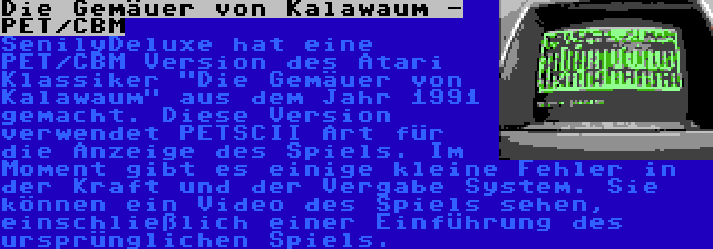 Die Gemäuer von Kalawaum - PET/CBM | SenilyDeluxe hat eine PET/CBM Version des Atari Klassiker Die Gemäuer von Kalawaum aus dem Jahr 1991 gemacht. Diese Version verwendet PETSCII Art für die Anzeige des Spiels. Im Moment gibt es einige kleine Fehler in der Kraft und der Vergabe System. Sie können ein Video des Spiels sehen, einschließlich einer Einführung des ursprünglichen Spiels.