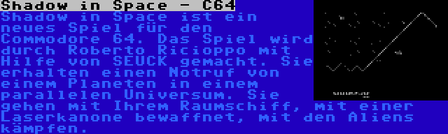 Shadow in Space - C64 | Shadow in Space ist ein neues Spiel für den Commodore 64. Das Spiel wird durch Roberto Ricioppo mit Hilfe von SEUCK gemacht. Sie erhalten einen Notruf von einem Planeten in einem parallelen Universum. Sie gehen mit Ihrem Raumschiff, mit einer Laserkanone bewaffnet, mit den Aliens kämpfen.
