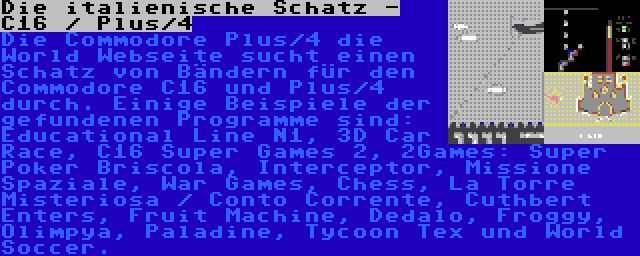 Die italienische Schatz - C16 / Plus/4 | Die Commodore Plus/4 die World Webseite sucht einen Schatz von Bändern für den Commodore C16 und Plus/4 durch. Einige Beispiele der gefundenen Programme sind: Educational Line N1, 3D Car Race, C16 Super Games 2, 2Games: Super Poker Briscola, Interceptor, Missione Spaziale, War Games, Chess, La Torre Misteriosa / Conto Corrente, Cuthbert Enters, Fruit Machine, Dedalo, Froggy, Olimpya, Paladine, Tycoon Tex und World Soccer.