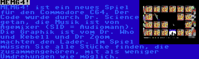 MEM64! | MEM64! ist ein neues Spiel für den Commodore C64. Der Code wurde durch Dr. Science getan, die Musik ist von Agemixer (SID = Audiomann). Die Graphik ist vom Dr. Who und Rebell und Dr Zoom machten den Lader. Im Spiel müssen Sie alle Stücke finden, die zusammengehören, mit als weniger Umdrehungen wie möglich.