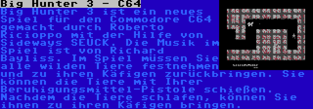 Big Hunter 3 - C64 | Big Hunter 3 ist ein neues Spiel für den Commodore C64 gemacht durch Roberto Ricioppo mit der Hilfe von Sideways SEUCK. Die Musik im Spiel ist von Richard Bayliss. Im Spiel müssen Sie alle wilden Tiere festnehmen und zu ihren Käfigen zurückbringen. Sie können die Tiere mit Ihrer Beruhigungsmittel-Pistole schießen. Nachdem die Tiere schlafen, können Sie ihnen zu ihren Käfigen bringen.