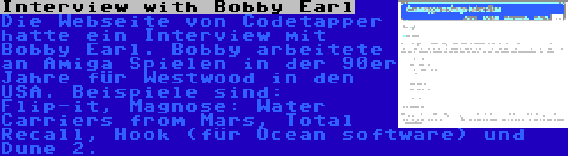 Interview with Bobby Earl | Die Webseite von Codetapper hatte ein Interview mit Bobby Earl. Bobby arbeitete an Amiga Spielen in der 90er Jahre für Westwood in den USA. Beispiele sind: Flip-it, Magnose: Water Carriers from Mars, Total Recall, Hook (für Ocean software) und Dune 2.