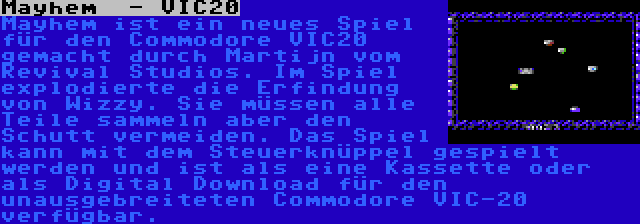 Mayhem  - VIC20 | Mayhem ist ein neues Spiel für den Commodore VIC20 gemacht durch Martijn vom Revival Studios. Im Spiel explodierte die Erfindung von Wizzy. Sie müssen alle Teile sammeln aber den Schutt vermeiden. Das Spiel kann mit dem Steuerknüppel gespielt werden und ist als eine Kassette oder als Digital Download für den unausgebreiteten Commodore VIC-20 verfügbar.