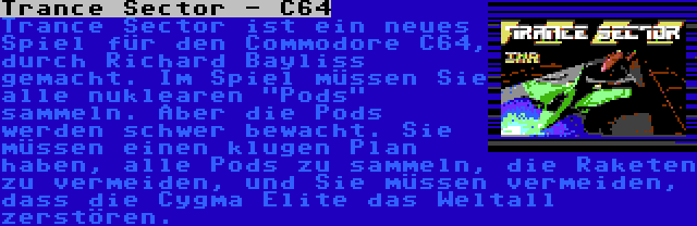 Trance Sector - C64 | Trance Sector ist ein neues Spiel für den Commodore C64, durch Richard Bayliss gemacht. Im Spiel müssen Sie alle nuklearen Pods sammeln. Aber die Pods werden schwer bewacht. Sie müssen einen klugen Plan haben, alle Pods zu sammeln, die Raketen zu vermeiden, und Sie müssen vermeiden, dass die Cygma Elite das Weltall zerstören.