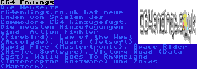 C64 Endings | Die Webseite c64endings.co.uk hat neue Enden von Spielen des Commodore C64 hinzugefügt. Die neusten Hinzufügungen sind: Action Fighter (Firebird), Law of the West (Accolade), Quari (Jetsoft), Rapid Fire (Mastertronic), Space Rider (Hi-Tec Software), Victory Road (Data East), Wally Goes To Rhymeland (Interceptor Software) und Zoids (Martech).