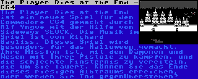 The Player Dies at the End - C64 | The Player Dies at the End ist ein neues Spiel für den Commodore C64 gemacht durch Alf Yngve mit der Hilfe von Sideways SEUCK. Die Musik im Spiel ist von Richard Bayliss. Dieses Spiel wird besonders für das Halloween gemacht. Ihre Mission ist, mit den Dämonen und Wesen mit Ihrer Pistole zu kämpfen, und die schlechte Finsternis zu vereiteln, die um Sie lauert. Können Sie das Ende dieses riesigen Albtraums erreichen, oder werden Sie Tod gegenüberstehen?