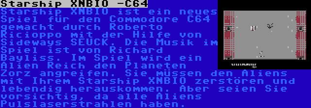 Starship XNBIO -C64 | Starship XNBIO ist ein neues Spiel für den Commodore C64 gemacht durch Roberto Ricioppo mit der Hilfe von Sideways SEUCK. Die Musik im Spiel ist von Richard Bayliss. Im Spiel wird ein Alien Reich den Planeten Zorz angreifen. Sie müssen den Aliens mit Ihrem Starship XNBIO zerstören und lebendig herauskommen. Aber seien Sie vorsichtig, da alle Aliens Pulslaserstrahlen haben.