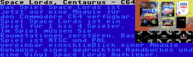Space Lords, Centaurus - C64 | Das Spiel Space Lords ist jetzt auf eine Module für den Commodore C64 verfügbar. Spiel Space Lords ist ein Spiel für 1 bis 4 Spieler. Im Spiel müssen Sie Raumstationen zerstören. Das Spiel ist NTSC und PAL vereinbar einschließlich einer Module Gehäuse, eines gedruckten Handbuches und eine Vinyl Space Lords Aufkleber.