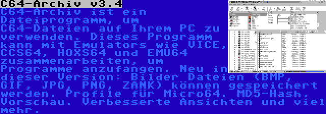 C64-Archiv v3.4 | C64-Archiv ist ein Dateiprogramm, um C64-Dateien auf Ihrem PC zu verwenden. Dieses Programm kann mit Emulators wie VICE, CCS64, HOXS64 und EMU64 zusammenarbeiten, um Programme anzufangen. Neu in dieser Version: Bilder Dateien (BMP, GIF, JPG, PNG, ZANK) können gespeichert werden. Profile für Micro64. MD5-Hash. Vorschau. Verbesserte Ansichten und viel mehr.