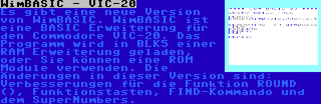 WimBASIC - VIC-20 | Es gibt eine neue Version von WimBASIC. WimBASIC ist eine BASIC Erweiterung für den Commodore VIC-20. Das Programm wird in BLK5 einer RAM Erweiterung geladen, oder Sie können eine ROM Module verwenden. Die Änderungen in dieser Version sind: Verbesserungen für die Funktion ROUND (), Funktionstasten, FIND-Kommando und dem SuperNumbers.