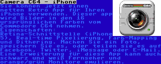 Camera C64 - iPhone | Sie können jetzt einen netten Retro App für Ihren iPhone verwenden. Dieser app wird Bilder in den 16 ursprünglichen Farben vom Commodore C64 nehmen. Eigenschaften: Retina-Schnittstelle (iPhone 5), Real-time Pixelierung, Farb-Mapping und Dithering. Machen Sie ein Foto, speichern Sie es, oder teilen sie es auf Facebook, Twitter, iMessage oder E-Mail. Eine Erweiterung für diese App kann auch schwarz und weiß Fernseher und orange/grün Monitore emulieren.