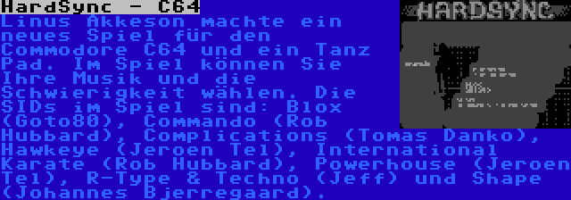 HardSync - C64 | Linus Akkeson machte ein neues Spiel für den Commodore C64 und ein Tanz Pad. Im Spiel können Sie Ihre Musik und die Schwierigkeit wählen. Die SIDs im Spiel sind: Blox (Goto80), Commando (Rob Hubbard), Complications (Tomas Danko), Hawkeye (Jeroen Tel), International Karate (Rob Hubbard), Powerhouse (Jeroen Tel), R-Type & Techno (Jeff) und Shape (Johannes Bjerregaard).