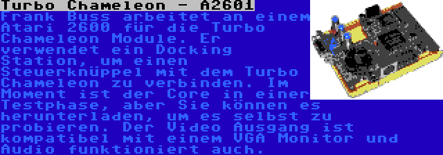 Turbo Chameleon - A2601 | Frank Buss arbeitet an einem Atari 2600 für die Turbo Chameleon Module. Er verwendet ein Docking Station, um einen Steuerknüppel mit dem Turbo Chameleon zu verbinden. Im Moment ist der Core in einer Testphase, aber Sie können es herunterladen, um es selbst zu probieren. Der Video Ausgang ist kompatibel mit einem VGA Monitor und Audio funktioniert auch.