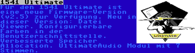 1541 Ultimate | Für den 1541 Ultimate ist eine neue Firmware-Version (v2.5) zur Verfügung. Neu in dieser Version: Datei Viewer. Konfigurierbare Farben in der Benutzerschnittstelle. Verbesserte Speicher Allocation. UltimateAudio Modul mit 7 Stimmen.