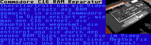 Commodore C16 RAM Reparatur | Thecellartroll hat ein Video über den Ersatz des RAM gemacht, in einen Commodore 16. Im Video erklärt er, wie man den C16 öffnet, die Hauptplatine wegnehmt, die alten fehlerhaften Chips entfernt und sie durch den neuen RAM Chips ersetzt. Die im Video gespielten SID Dateien sind: Megtha Fix 2 (DaFunk) und Broken Bottles (Deek).